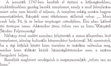  A jezsuiták 1747-ben kezdték el építeni a kőfaragásokban, stukkódíszekben gazdag barokk templomot, amely a rend feloszlatása miatt soha nem készült el teljesen. A templom sokáig sorsára hagyva amortizálódott, Kányádi sorai tökéletesen ráillettek volna: „… Most csak hely. Fű, fa és bokor tenyészget csöndjében. Élni akar. Lábod ősi ösvényre ismer. Akármikor jössz, itthon van az Isten.”(Kányádi Sándor: Folytonosság) Néhány évvel ezelőtt azonban felújították a romos állapotban lévő templomot, jelenleg kulturális központként funkcionál. Mi szeretnénk, ha a régi kőfalak között Isten tisztelete és imádása valósulna meg, amikor Isten áldását kérjük házasságkötésünkre ezen a sajátos hangulatú helyen. Reméljük meghívott vendégeink is megtapasztalják: „itthon van az Isten.”