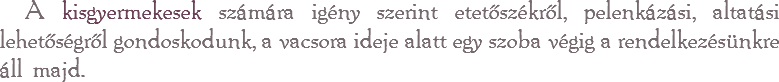 A kisgyermekesek számára igény szerint etetőszékről, pelenkázási, altatási lehetőségről gondoskodunk, a vacsora ideje alatt egy szoba végig a rendelkezésünkre áll majd.
