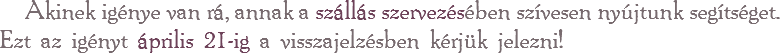 Akinek igénye van rá, annak a szállás szervezésében szívesen nyújtunk segítséget. Ezt az igényt április 21-ig a visszajelzésben kérjük jelezni!