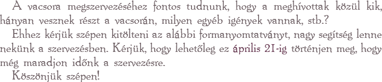 A vacsora megszervezéséhez fontos tudnunk, hogy a meghívottak közül kik, hányan vesznek részt a vacsorán, milyen egyéb igények vannak, stb.? Ehhez kérjük szépen kitölteni az alábbi formanyomtatványt, nagy segítség lenne nekünk a szervezésben. Kérjük, hogy lehetőleg ez április 21-ig történjen meg, hogy még maradjon időnk a szervezésre.
Köszönjük szépen!